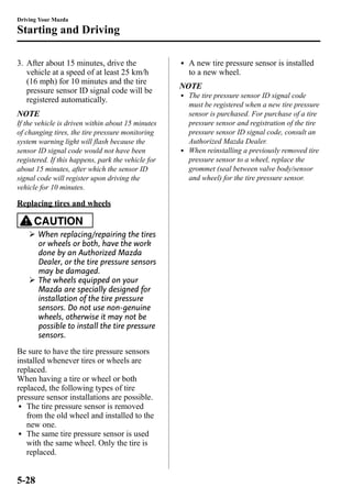 Driving Your Mazda 
Starting and Driving 
3. After about 15 minutes, drive the 
vehicle at a speed of at least 25 km/h 
(16 mph) for 10 minutes and the tire 
pressure sensor ID signal code will be 
registered automatically. 
NOTE 
If the vehicle is driven within about 15 minutes 
of changing tires, the tire pressure monitoring 
system warning light will flash because the 
sensor ID signal code would not have been 
registered. If this happens, park the vehicle for 
about 15 minutes, after which the sensor ID 
signal code will register upon driving the 
vehicle for 10 minutes. 
Replacing tires and wheels 
CAUTION 
Ø When replacing/repairing the tires 
or wheels or both, have the work 
done by an Authorized Mazda 
Dealer, or the tire pressure sensors 
may be damaged. 
Ø The wheels equipped on your 
Mazda are specially designed for 
installation of the tire pressure 
sensors. Do not use non-genuine 
wheels, otherwise it may not be 
possible to install the tire pressure 
sensors. 
Be sure to have the tire pressure sensors 
installed whenever tires or wheels are 
replaced. 
When having a tire or wheel or both 
replaced, the following types of tire 
pressure sensor installations are possible. 
l The tire pressure sensor is removed 
from the old wheel and installed to the 
new one. 
l The same tire pressure sensor is used 
with the same wheel. Only the tire is 
replaced. 
l A new tire pressure sensor is installed 
to a new wheel. 
NOTE 
l The tire pressure sensor ID signal code 
must be registered when a new tire pressure 
sensor is purchased. For purchase of a tire 
pressure sensor and registration of the tire 
pressure sensor ID signal code, consult an 
Authorized Mazda Dealer. 
l When reinstalling a previously removed tire 
pressure sensor to a wheel, replace the 
grommet (seal between valve body/sensor 
and wheel) for the tire pressure sensor. 
5-28 
 