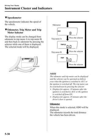 Driving Your Mazda 
Instrument Cluster and Indicators 
qSpeedometer 
The speedometer indicates the speed of 
the vehicle. 
qOdometer, Trip Meter and Trip 
Meter Selector 
The display mode can be changed from 
odometer to trip meter A to trip meter B 
and then back to odometer by pressing the 
selector while one of them is displayed. 
The selected mode will be displayed. 
Selector 
Odometer 
Trip meter A Press the selector 
Press the selector 
Press the selector 
Trip meter B 
NOTE 
The odometer and trip meter can be displayed 
and the selector can be operated as follows 
even when the ignition is switched to ACC or 
the ignition is switched off. The trip meter can 
be switched/reset by pressing the selector. 
l Displays for approx. 10 minutes after the 
ignition is switched to ACC or the ignition 
is switched off from ON. 
l Displays for approx. 10 minutes after the 
driver's door is opened. 
Odometer 
When this mode is selected, ODO will be 
displayed. 
The odometer records the total distance 
the vehicle has been driven. 
5-30 
 