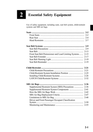 2 Essential Safety Equipment 
Use of safety equipment, including seats, seat belt system, child-restraint 
systems and SRS air bags. 
Seats ............................................................................................... 2-2 
Front Seats ................................................................................ 2-2 
Rear Seat ................................................................................... 2-4 
Head Restraints ......................................................................... 2-7 
Seat Belt Systems .......................................................................... 2-9 
Seat Belt Precautions ................................................................ 2-9 
Seat Belt .................................................................................. 2-13 
Front Seat Belt Pretensioner and Load Limiting Systems ....... 2-15 
Seat Belt Extender ................................................................... 2-17 
Seat Belt Warning Light .......................................................... 2-19 
Seat Belt Reminder ................................................................. 2-19 
Child Restraint ............................................................................ 2-21 
Child Restraint Precautions ..................................................... 2-21 
Child-Restraint System Installation Position .......................... 2-25 
Installing Child-Restraint Systems .......................................... 2-26 
LATCH Child-Restraint Systems ............................................ 2-32 
SRS Air Bags ............................................................................... 2-36 
Supplemental Restraint System (SRS) Precautions ................ 2-36 
Supplemental Restraint System Components ......................... 2-41 
How the SRS Air Bags Work .................................................. 2-42 
SRS Air Bag Deployment Criteria .......................................... 2-47 
Limitations to SRS Air Bag .................................................... 2-48 
Driver and Front Passenger Occupant Classification 
System ..................................................................................... 2-50 
Monitoring and Maintenance .................................................. 2-55 
2-1 
 