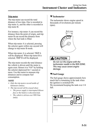 Instrument Cluster and Indicators 
Trip meter 
The trip meter can record the total 
distance of two trips. One is recorded in 
trip meter A, and the other is recorded in 
trip meter B. 
For instance, trip meter A can record the 
distance from the point of origin, and trip 
meter B can record the distance from 
where the fuel tank is filled. 
When trip meter A is selected, pressing 
the selector again within one second will 
change to trip meter B mode. 
When trip meter A is selected, TRIPA 
will be displayed. When trip meter B is 
selected, TRIP B will be displayed. 
The trip meter records the total distance 
the vehicle is driven until the meter is 
again reset. Return it to “0.0” by holding 
the selector depressed for 1 second or 
more. Use this meter to measure trip 
distances and to compute fuel 
consumption. 
NOTE 
l Only the trip meters record tenths of 
kilometers (miles). 
l The trip record will be erased when: 
l The power supply is interrupted (blown 
fuse or the battery is disconnected). 
l The vehicle is driven over 999.9 km 
(mile). 
Driving Your Mazda 
qTachometer 
The tachometer shows engine speed in 
thousands of revolutions per minute 
(rpm). 
Red zone 
CAUTION 
Do not run the engine with the 
tachometer needle in the RED ZONE. 
This may cause severe engine 
damage. 
qFuel Gauge 
The fuel gauge shows approximately how 
much fuel is remaining in the tank when 
the ignition is switched ON. 
We recommend keeping the tank over 1/4 
full. 
5-31 
 