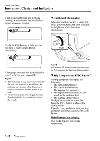 Driving Your Mazda 
Instrument Cluster and Indicators 
If the lowest scale mark and the E are 
flashing, it indicates the fuel level is low. 
Refuel as soon as possible. 
If only the E is flashing, it indicates the 
fuel tank is nearly empty. Refuel 
immediately. 
If the gauge indicates that the fuel level is 
near E, refuel as soon as possible. 
NOTE 
l After refueling, it may require some time for 
the indicator to stabilize. In addition, the 
indicator may deviate while driving on a 
slope or curve since the fuel moves in the 
tank. 
l The direction of the arrow ( ) indicates 
that the fuel-filler lid is on the left side of 
the vehicle. 
qDashboard Illumination 
When the headlight switch is in the 
or position, rotate the knob to adjust 
the brightness of the dashboard 
illumination. 
Bright 
Dim 
NOTE 
This symbol ( ) indicates the knob to adjust 
the brightness of the dashboard illumination. 
qTrip Computer and INFO Buttoní 
The trip computer can display the 
following: 
l The outside temperature. 
l The current fuel economy. 
l The average fuel economy. 
l The approximate distance you can 
travel on the available fuel. 
l The average vehicle speed. 
The ignition must be switched ON. 
Press the INFO button to change the 
display mode. 
If you have any problems with your trip 
computer, consult an Authorized Mazda 
Dealer. 
Outside temperature display 
This mode displays the outside 
temperature. 
5-32 
íSome models. 
 