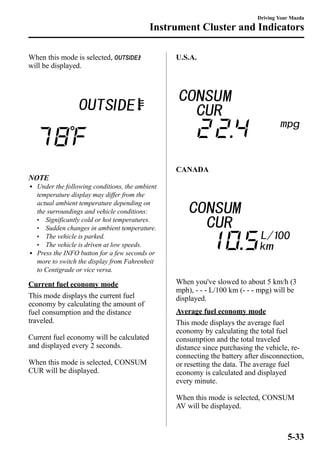 When this mode is selected, 
will be displayed. 
Instrument Cluster and Indicators 
NOTE 
l Under the following conditions, the ambient 
temperature display may differ from the 
actual ambient temperature depending on 
the surroundings and vehicle conditions: 
l Significantly cold or hot temperatures. 
l Sudden changes in ambient temperature. 
l The vehicle is parked. 
l The vehicle is driven at low speeds. 
l Press the INFO button for a few seconds or 
more to switch the display from Fahrenheit 
to Centigrade or vice versa. 
Current fuel economy mode 
This mode displays the current fuel 
economy by calculating the amount of 
fuel consumption and the distance 
traveled. 
Current fuel economy will be calculated 
and displayed every 2 seconds. 
When this mode is selected, CONSUM 
CUR will be displayed. 
U.S.A. 
CANADA 
Driving Your Mazda 
When you've slowed to about 5 km/h (3 
mph), - - - L/100 km (- - - mpg) will be 
displayed. 
Average fuel economy mode 
This mode displays the average fuel 
economy by calculating the total fuel 
consumption and the total traveled 
distance since purchasing the vehicle, re-connecting 
the battery after disconnection, 
or resetting the data. The average fuel 
economy is calculated and displayed 
every minute. 
When this mode is selected, CONSUM 
AV will be displayed. 
5-33 
 