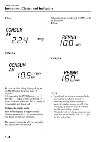 Driving Your Mazda 
Instrument Cluster and Indicators 
U.S.A. 
CANADA 
To clear the data being displayed, press 
the INFO button for more than 1.5 
seconds. 
After pressing the INFO button, - - - L/ 
100 km (- - - mpg) will be displayed for 
about 1 minute before the fuel economy is 
recalculated and displayed. 
Distance-to-empty mode 
This mode displays the approximate 
distance you can travel on the remaining 
fuel based on the fuel economy. 
The distance-to-empty will be calculated 
and displayed every second. 
When this mode is selected, REMNG will 
be displayed. 
U.S.A. 
CANADA 
NOTE 
l Even though the distance-to-empty display 
may indicate a sufficient amount of 
remaining mileage before refueling is 
required, refuel as soon as possible if the 
Fuel gauge graduation nears E or When 
the fuel gauge E-mark flashes. 
l The display will not change unless you add 
more than approximately 20 L (5.3 US gal, 
4.4 Imp gal) of fuel. 
5-34 
 