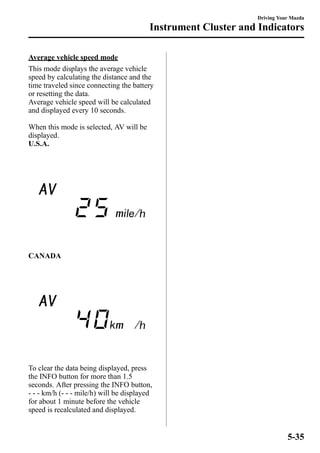 Average vehicle speed mode 
This mode displays the average vehicle 
speed by calculating the distance and the 
time traveled since connecting the battery 
or resetting the data. 
Average vehicle speed will be calculated 
and displayed every 10 seconds. 
When this mode is selected, AV will be 
displayed. 
U.S.A. 
CANADA 
To clear the data being displayed, press 
the INFO button for more than 1.5 
seconds. After pressing the INFO button, 
- - - km/h (- - - mile/h) will be displayed 
for about 1 minute before the vehicle 
speed is recalculated and displayed. 
Driving Your Mazda 
Instrument Cluster and Indicators 
5-35 
 