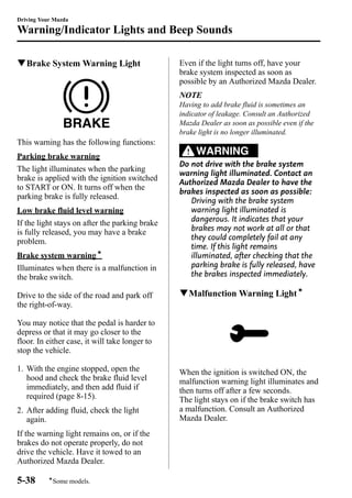 Driving Your Mazda 
Warning/Indicator Lights and Beep Sounds 
qBrake System Warning Light 
This warning has the following functions: 
Parking brake warning 
The light illuminates when the parking 
brake is applied with the ignition switched 
to START or ON. It turns off when the 
parking brake is fully released. 
Low brake fluid level warning 
If the light stays on after the parking brake 
is fully released, you may have a brake 
problem. 
Brake system warningí 
Illuminates when there is a malfunction in 
the brake switch. 
Drive to the side of the road and park off 
the right-of-way. 
You may notice that the pedal is harder to 
depress or that it may go closer to the 
floor. In either case, it will take longer to 
stop the vehicle. 
1. With the engine stopped, open the 
hood and check the brake fluid level 
immediately, and then add fluid if 
required (page 8-15). 
2. After adding fluid, check the light 
again. 
If the warning light remains on, or if the 
brakes do not operate properly, do not 
drive the vehicle. Have it towed to an 
Authorized Mazda Dealer. 
Even if the light turns off, have your 
brake system inspected as soon as 
possible by an Authorized Mazda Dealer. 
NOTE 
Having to add brake fluid is sometimes an 
indicator of leakage. Consult an Authorized 
Mazda Dealer as soon as possible even if the 
brake light is no longer illuminated. 
WARNING 
Do not drive with the brake system 
warning light illuminated. Contact an 
Authorized Mazda Dealer to have the 
brakes inspected as soon as possible: 
Driving with the brake system 
warning light illuminated is 
dangerous. It indicates that your 
brakes may not work at all or that 
they could completely fail at any 
time. If this light remains 
illuminated, after checking that the 
parking brake is fully released, have 
the brakes inspected immediately. 
qMalfunctionWarning Lightí 
When the ignition is switched ON, the 
malfunction warning light illuminates and 
then turns off after a few seconds. 
The light stays on if the brake switch has 
a malfunction. Consult an Authorized 
Mazda Dealer. 
5-38 
íSome models. 
 