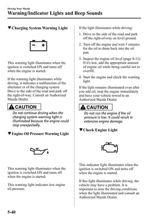 Driving Your Mazda 
Warning/Indicator Lights and Beep Sounds 
qCharging SystemWarning Light 
This warning light illuminates when the 
ignition is switched ON and turns off 
when the engine is started. 
If the warning light illuminates while 
driving, it indicates a malfunction of the 
alternator or of the charging system. 
Drive to the side of the road and park off 
the right-of-way. Consult an Authorized 
Mazda Dealer. 
CAUTION 
Do not continue driving when the 
charging system warning light is 
illuminated because the engine could 
stop unexpectedly. 
qEngine Oil Pressure Warning Light 
This warning light illuminates when the 
ignition is switched ON and turns off 
when the engine is started. 
This warning light indicates low engine 
oil pressure. 
If the light illuminates while driving: 
1. Drive to the side of the road and park 
off the right-of-way on level ground. 
2. Turn off the engine and wait 5 minutes 
for the oil to drain back into the oil 
pan. 
3. Inspect the engine oil level (page 8-12). 
If it's low, add the appropriate amount 
of engine oil while being careful not to 
overfill. 
4. Start the engine and check the warning 
light. 
If the light remains illuminated even after 
you add oil, stop the engine immediately 
and have your vehicle towed to an 
Authorized Mazda Dealer. 
CAUTION 
Do not run the engine if the oil 
pressure is low. It could result in 
extensive engine damage. 
qCheck Engine Light 
This indicator light illuminates when the 
ignition is switched ON and turns off 
when the engine is started. 
If this light illuminates while driving, the 
vehicle may have a problem. It is 
important to note the driving conditions 
when the light illuminated and consult an 
Authorized Mazda Dealer. 
5-40 
 