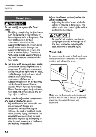 Essential Safety Equipment 
Seats 
Front Seats 
WARNING 
Do not modify or replace the front 
seats: 
Modifying or replacing the front seats 
such as replacing the upholstery or 
loosening any bolts is dangerous. The 
front seats contain air bag 
components essential to the 
supplemental restraint system. Such 
modifications could damage the 
supplemental restraint system and 
result in serious injury. Consult an 
Authorized Mazda Dealer if there is 
any need to remove or reinstall the 
front seats. 
Do not drive with damaged front seats: 
Driving with damaged front seats is 
dangerous. A collision, even one not 
strong enough to inflate the air bags, 
could damage the front seats which 
contain essential air bag 
components. If there was a 
subsequent collision, an air bag may 
not deploy which could lead to 
injuries. Always have an Authorized 
Mazda Dealer inspect the front seats, 
front seat belt pretensioners and air 
bags after a collision. 
Make sure the adjustable components 
of a seat are locked in place: 
Adjustable seats and seatbacks that 
are not securely locked are 
dangerous. In a sudden stop or 
collision, the seat or seatback could 
move, causing injury. Make sure the 
adjustable components of the seat 
are locked in place by attempting to 
slide the seat forward and backward 
and rocking the seatback. 
Adjust the driver's seat only when the 
vehicle is stopped: 
Adjusting the driver's seat while the 
vehicle is moving is dangerous. The 
driver could lose control of the vehicle 
and have an accident. 
CAUTION 
Be careful not to place your hands 
and fingers around moving parts of 
the front seat when adjusting the 
seat positions to prevent injury. 
qSeat Slide 
To move a seat forward or backward, raise 
the lever and slide the seat to the desired 
position and release the lever. 
Make sure the lever returns to its original 
position and the seat is locked in place by 
attempting to push it forward and 
backward. 
2-2 
 