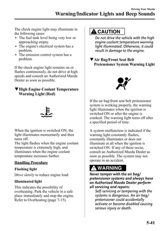 Warning/Indicator Lights and Beep Sounds 
The check engine light may illuminate in 
the following cases: 
l The fuel tank level being very low or 
approaching empty. 
l The engine's electrical system has a 
problem. 
l The emission control system has a 
problem. 
If the check engine light remains on or 
flashes continuously, do not drive at high 
speeds and consult an Authorized Mazda 
Dealer as soon as possible. 
qHigh Engine Coolant Temperature 
Warning Light (Red) 
When the ignition is switched ON, the 
light illuminates momentarily and then 
turns off. 
The light flashes when the engine coolant 
temperature is extremely high, and 
illuminates when the engine coolant 
temperature increases further. 
Handling Procedure 
Flashing light 
Drive slowly to reduce engine load. 
Illuminated light 
This indicates the possibility of 
overheating. Park the vehicle in a safe 
place immediately and stop the engine. 
Refer to Overheating (page 7-15). 
Driving Your Mazda 
CAUTION 
Do not drive the vehicle with the high 
engine coolant temperature warning 
light illuminated. Otherwise, it could 
result in damage to the engine. 
qAir Bag/Front Seat Belt 
Pretensioner System Warning Light 
If the air bag/front seat belt pretensioner 
system is working properly, the warning 
light illuminates when the ignition is 
switched ON or after the engine is 
cranked. The warning light turns off after 
a specified period of time. 
A system malfunction is indicated if the 
warning light constantly flashes, 
constantly illuminates or does not 
illuminate at all when the ignition is 
switched ON. If any of these occur, 
consult an Authorized Mazda Dealer as 
soon as possible. The system may not 
operate in an accident. 
WARNING 
Never tamper with the air bag/ 
pretensioner systems and always have 
an Authorized Mazda Dealer perform 
all servicing and repairs: 
Self-servicing or tampering with the 
systems is dangerous. An air bag/ 
pretensioner could accidentally 
activate or become disabled causing 
serious injury or death. 
5-41 
 