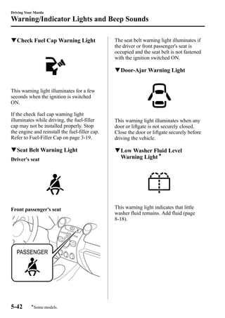 Driving Your Mazda 
Warning/Indicator Lights and Beep Sounds 
qCheck Fuel Cap Warning Light 
This warning light illuminates for a few 
seconds when the ignition is switched 
ON. 
If the check fuel cap warning light 
illuminates while driving, the fuel-filler 
cap may not be installed properly. Stop 
the engine and reinstall the fuel-filler cap. 
Refer to Fuel-Filler Cap on page 3-19. 
qSeat Belt Warning Light 
Driver's seat 
Front passenger's seat 
The seat belt warning light illuminates if 
the driver or front passenger's seat is 
occupied and the seat belt is not fastened 
with the ignition switched ON. 
qDoor-Ajar Warning Light 
This warning light illuminates when any 
door or liftgate is not securely closed. 
Close the door or liftgate securely before 
driving the vehicle. 
qLowWasher Fluid Level 
Warning Lightí 
This warning light indicates that little 
washer fluid remains. Add fluid (page 
8-18). 
5-42 
íSome models. 
 