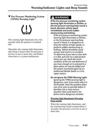 Warning/Indicator Lights and Beep Sounds 
qTire Pressure Monitoring System 
(TPMS)Warning Lightí 
This warning light illuminates for a few 
seconds when the ignition is switched 
ON. 
Thereafter, the warning light illuminates 
and a beep is heard when tire pressure is 
too low in one or more tires, and flashes 
when there is a system malfunction. 
WARNING 
Driving Your Mazda 
If the tire pressure monitoring system 
warning light illuminates or flashes, or 
the tire pressure warning beep sound is 
heard, decrease vehicle speed 
immediately and avoid sudden 
maneuvering and braking: 
If the tire pressure monitoring system 
warning light illuminates or flashes, 
or the tire pressure warning beep 
sound is heard, it is dangerous to 
drive the vehicle at high speeds, or 
perform sudden maneuvering or 
braking. Vehicle drivability could 
worsen and result in an accident. 
To determine if you have a slow leak 
or a flat, pull over to a safe position 
where you can check the visual 
condition of the tire and determine if 
you have enough air to proceed to a 
place where air may be added and 
the system monitored again by an 
Authorized Mazda Dealer or a tire 
repair station. 
Do not ignore the TPMS Warning Light: 
Ignoring the TPMS warning light is 
dangerous, even if you know why it is 
illuminated. Have the problem taken 
care of as soon as possible before it 
develops into a more serious 
situation that could lead to tire 
failure and a dangerous accident. 
Warning light illuminates/Warning 
beep sounds 
When the warning light illuminates, and 
the warning beep sound is heard (about 3 
seconds), tire pressure is too low in one or 
more tires. 
íSome models. 5-43 
 