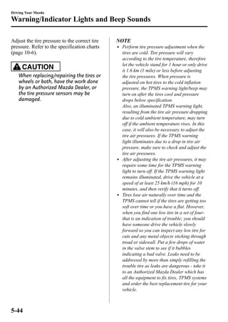 Driving Your Mazda 
Warning/Indicator Lights and Beep Sounds 
Adjust the tire pressure to the correct tire 
pressure. Refer to the specification charts 
(page 10-6). 
CAUTION 
When replacing/repairing the tires or 
wheels or both, have the work done 
by an Authorized Mazda Dealer, or 
the tire pressure sensors may be 
damaged. 
NOTE 
l Perform tire pressure adjustment when the 
tires are cold. Tire pressure will vary 
according to the tire temperature, therefore 
let the vehicle stand for 1 hour or only drive 
it 1.6 km (1 mile) or less before adjusting 
the tire pressures. When pressure is 
adjusted on hot tires to the cold inflation 
pressure, the TPMS warning light/beep may 
turn on after the tires cool and pressure 
drops below specification. 
Also, an illuminated TPMS warning light, 
resulting from the tire air pressure dropping 
due to cold ambient temperature, may turn 
off if the ambient temperature rises. In this 
case, it will also be necessary to adjust the 
tire air pressures. If the TPMS warning 
light illuminates due to a drop in tire air 
pressure, make sure to check and adjust the 
tire air pressures. 
l After adjusting the tire air pressures, it may 
require some time for the TPMS warning 
light to turn off. If the TPMS warning light 
remains illuminated, drive the vehicle at a 
speed of at least 25 km/h (16 mph) for 10 
minutes, and then verify that it turns off. 
l Tires lose air naturally over time and the 
TPMS cannot tell if the tires are getting too 
soft over time or you have a flat. However, 
when you find one low tire in a set of four-that 
is an indication of trouble; you should 
have someone drive the vehicle slowly 
forward so you can inspect any low tire for 
cuts and any metal objects sticking through 
tread or sidewall. Put a few drops of water 
in the valve stem to see if it bubbles 
indicating a bad valve. Leaks need to be 
addressed by more than simply refilling the 
trouble tire as leaks are dangerous - take it 
to an Authorized Mazda Dealer which has 
all the equipment to fix tires, TPMS systems 
and order the best replacement tire for your 
vehicle. 
5-44 
 