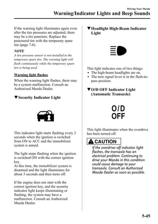 Warning/Indicator Lights and Beep Sounds 
If the warning light illuminates again even 
after the tire pressures are adjusted, there 
may be a tire puncture. Replace the 
punctured tire with the temporary spare 
tire (page 7-6). 
NOTE 
A tire pressure sensor is not installed to the 
temporary spare tire. The warning light will 
flash continuously while the temporary spare 
tire is being used. 
Warning light flashes 
When the warning light flashes, there may 
be a system malfunction. Consult an 
Authorized Mazda Dealer. 
qSecurity Indicator Light 
This indicator light starts flashing every 2 
seconds when the ignition is switched 
from ON to ACC and the immobilizer 
system is armed. 
The light stops flashing when the ignition 
is switched ON with the correct ignition 
key. 
At this time, the immobilizer system is 
disarmed and the light illuminates for 
about 3 seconds and then turns off. 
If the engine does not start with the 
correct ignition key, and the security 
indicator light keeps illuminating or 
flashing, the system may have a 
malfunction. Consult an Authorized 
Mazda Dealer. 
Driving Your Mazda 
qHeadlight High-Beam Indicator 
Light 
This light indicates one of two things: 
l The high-beam headlights are on. 
l The turn signal lever is in the flash-to-pass 
position. 
qO/D OFF Indicator Light 
(Automatic Transaxle) 
This light illuminates when the overdrive 
has been turned off. 
CAUTION 
If the overdrive-off indicator light 
flashes, the transaxle has an 
electrical problem. Continuing to 
drive your Mazda in this condition 
could cause damage to your 
transaxle. Consult an Authorized 
Mazda Dealer as soon as possible. 
5-45 
 
