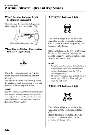 Driving Your Mazda 
Warning/Indicator Lights and Beep Sounds 
qShift Position Indicator Light 
(Automatic Transaxle) 
This indicates the selected shift position 
when the ignition is switched to ON. 
Shift Position Indicator Light 
qLow Engine Coolant Temperature 
Indicator Light (Blue) 
When the ignition is switched ON, the 
light illuminates momentarily and then 
turns off. 
The light illuminates continuously when 
the engine coolant temperature is low and 
turns off after the engine is warm. 
NOTE 
If the low engine coolant temperature indicator 
light remains illuminated after the engine has 
been sufficiently warmed up, the temperature 
sensor could have a malfunction. Consult an 
Authorized Mazda Dealer. 
qTCS/DSC Indicator Light 
This indicator light stays on for a few 
seconds when the ignition is switched 
ON. If the TCS or DSC is operating, the 
indicator light flashes. 
If the light stays on, the TCS or DSC may 
have a malfunction and they may not 
operate correctly. Take your vehicle to an 
Authorized Mazda Dealer. 
NOTE 
l In addition to the indicator light flashing, a 
slight lugging sound will come from the 
engine. This indicates that the TCS is 
operating properly. 
l On slippery surfaces, such as fresh snow, it 
will be impossible to achieve high rpm 
when the TCS is on. 
qDSC OFF Indicator Light 
This indicator light stays on for a few 
seconds when the ignition is switched 
ON. 
It also illuminates when the DSC OFF 
switch is pressed and TCS/DSC is 
switched off (page 5-22). 
5-46 
 