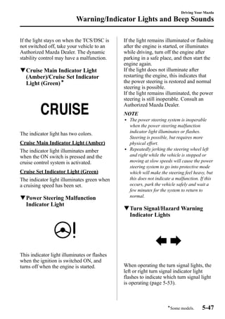 Warning/Indicator Lights and Beep Sounds 
If the light stays on when the TCS/DSC is 
not switched off, take your vehicle to an 
Authorized Mazda Dealer. The dynamic 
stability control may have a malfunction. 
qCruise Main Indicator Light 
(Amber)/Cruise Set Indicator 
Light (Green)í 
The indicator light has two colors. 
Cruise Main Indicator Light (Amber) 
The indicator light illuminates amber 
when the ON switch is pressed and the 
cruise control system is activated. 
Cruise Set Indicator Light (Green) 
The indicator light illuminates green when 
a cruising speed has been set. 
qPower Steering Malfunction 
Indicator Light 
This indicator light illuminates or flashes 
when the ignition is switched ON, and 
turns off when the engine is started. 
Driving Your Mazda 
If the light remains illuminated or flashing 
after the engine is started, or illuminates 
while driving, turn off the engine after 
parking in a safe place, and then start the 
engine again. 
If the light does not illuminate after 
restarting the engine, this indicates that 
the power steering is restored and normal 
steering is possible. 
If the light remains illuminated, the power 
steering is still inoperable. Consult an 
Authorized Mazda Dealer. 
NOTE 
l The power steering system is inoperable 
when the power steering malfunction 
indicator light illuminates or flashes. 
Steering is possible, but requires more 
physical effort. 
l Repeatedly jerking the steering wheel left 
and right while the vehicle is stopped or 
moving at slow speeds will cause the power 
steering system to go into protective mode 
which will make the steering feel heavy, but 
this does not indicate a malfunction. If this 
occurs, park the vehicle safely and wait a 
few minutes for the system to return to 
normal. 
qTurn Signal/HazardWarning 
Indicator Lights 
When operating the turn signal lights, the 
left or right turn signal indicator light 
flashes to indicate which turn signal light 
is operating (page 5-53). 
íSome models. 5-47 
 