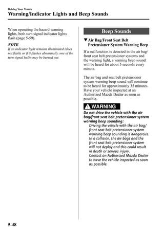 Driving Your Mazda 
Warning/Indicator Lights and Beep Sounds 
When operating the hazard warning 
lights, both turn signal indicator lights 
flash (page 5-59). 
NOTE 
If an indicator light remains illuminated (does 
not flash) or if it flashes abnormally, one of the 
turn signal bulbs may be burned out. 
Beep Sounds 
qAir Bag/Front Seat Belt 
Pretensioner System Warning Beep 
If a malfunction is detected in the air bag/ 
front seat belt pretensioner systems and 
the warning light, a warning beep sound 
will be heard for about 5 seconds every 
minute. 
The air bag and seat belt pretensioner 
system warning beep sound will continue 
to be heard for approximately 35 minutes. 
Have your vehicle inspected at an 
Authorized Mazda Dealer as soon as 
possible. 
WARNING 
Do not drive the vehicle with the air 
bag/front seat belt pretensioner system 
warning beep sounding: 
Driving the vehicle with the air bag/ 
front seat belt pretensioner system 
warning beep sounding is dangerous. 
In a collision, the air bags and the 
front seat belt pretensioner system 
will not deploy and this could result 
in death or serious injury. 
Contact an Authorized Mazda Dealer 
to have the vehicle inspected as soon 
as possible. 
5-48 
 