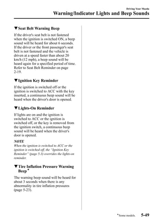 qSeat Belt Warning Beep 
If the driver's seat belt is not fastened 
when the ignition is switched ON, a beep 
sound will be heard for about 6 seconds. 
If the driver or the front passenger's seat 
belt is not fastened and the vehicle is 
driven at a speed faster than about 20 
km/h (12 mph), a beep sound will be 
heard again for a specified period of time. 
Refer to Seat Belt Reminder on page 
2-19. 
qIgnition Key Reminder 
If the ignition is switched off or the 
ignition is switched to ACC with the key 
inserted, a continuous beep sound will be 
heard when the driver's door is opened. 
qLights-On Reminder 
If lights are on and the ignition is 
switched to ACC or the ignition is 
switched off, or the key is removed from 
the ignition switch, a continuous beep 
sound will be heard when the driver's 
door is opened. 
NOTE 
When the ignition is switched to ACC or the 
ignition is switched off, the “Ignition Key 
Reminder” (page 5-3) overrides the lights-on 
reminder. 
qTire Inflation PressureWarning 
Beepí 
The warning beep sound will be heard for 
about 3 seconds when there is any 
abnormality in tire inflation pressures 
(page 5-23). 
Driving Your Mazda 
Warning/Indicator Lights and Beep Sounds 
íSome models. 5-49 
 