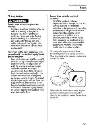 qSeat Recline 
WARNING 
Do not drive with either front seat 
reclined: 
Sitting in a reclined position while the 
vehicle is moving is dangerous 
because you do not get the full 
protection from seat belts. During 
sudden braking or a collision, you 
can slide under the lap belt and 
suffer serious internal injuries. For 
maximum protection, sit well back 
and upright. 
Always sit in the front passenger seat 
properly with the seatback upright and 
feet on the floor: 
Your front passenger seat has weight 
sensors, sitting in the front passenger 
seat improperly out of position or 
with the seatback reclined too far 
while the vehicle is moving is 
dangerous as it can take off weight 
from the seat bottom and affect the 
weight determination of the front 
passenger sensing system. As a result 
the front passenger will not have the 
supplementary protection of the air 
bag and seat belt pretensioner, which 
could result in serious injury. Always 
sit upright against the seatback with 
your feet on the floor. 
Essential Safety Equipment 
Do not drive with the seatback 
unlocked: 
Seats 
All of the seatbacks play an 
important role in your protection in a 
vehicle. Leaving the seatback 
unlocked is dangerous as it can allow 
passengers to be ejected or thrown 
around and baggage to strike 
occupants in a sudden stop or 
collision, resulting in severe injury. 
After adjusting the seatback at any 
time, even when there are no other 
passengers, rock the seatback to 
make sure it is locked in place. 
To change the seatback angle, lean 
forward slightly while raising the lever. 
Then lean back to the desired position and 
release the lever. 
Make sure the lever returns to its original 
position and the seatback is locked in 
place by attempting to push it forward and 
backward. 
2-3 
 
