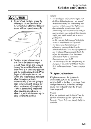 CAUTION 
Ø Do not shade the light sensor by 
adhering a sticker or a label on 
the windshield. Otherwise the light 
sensor will not operate correctly. 
Light sensor 
Ø The light sensor also works as a 
rain sensor for the auto-wiper 
control. Keep hands and scrapers 
clear of the windshield when the 
wiper lever is in the AUTO position 
and the ignition is switched ON as 
fingers could be pinched or the 
wipers and wiper blades damaged 
when the wipers activate 
automatically. If you are going to 
clean the windshield, be sure the 
wipers are turned off completely 
― this is particularly important 
when clearing ice and snow ― 
when it is particularly tempting to 
leave the engine running. 
Driving Your Mazda 
Switches and Controls 
NOTE 
l The headlights, other exterior lights and 
dashboard illumination may not turn off 
immediately even if the surrounding area 
becomes well-lit because the light sensor 
determines that it is nighttime if the 
surrounding area is continuously dark for 
several minutes such as inside long tunnels, 
traffic jams inside tunnels, or in indoor 
parking lots. 
In this case, the light turns off if the light 
switch is turned to the OFF position. 
l The dashboard illumination can be 
adjusted by rotating the knob in the 
instrument cluster. Also, the day/night mode 
can be changed by pressing the knob. To 
adjust the brightness of the dashboard 
illumination: Refer to Dashboard 
Illumination on page 5-32. 
l The sensitivity of the AUTO lights may be 
changed by an Authorized Mazda Dealer. 
Refer to Personalization Features on page 
10-7. 
qLights-On Reminder 
If lights are on and the ignition is 
switched to ACC or the ignition is 
switched off, or the key is removed from 
the ignition switch, a continuous beep 
sound will be heard when the driver's 
door is opened. 
NOTE 
When the ignition is switched to ACC or the 
ignition is switched off, the “Ignition Key 
Reminder” (page 5-3) overrides the lights-on 
reminder. 
5-51 
 