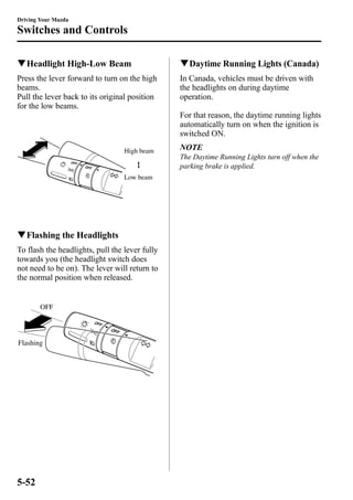 Driving Your Mazda 
Switches and Controls 
qHeadlight High-Low Beam 
Press the lever forward to turn on the high 
beams. 
Pull the lever back to its original position 
for the low beams. 
High beam 
Low beam 
qFlashing the Headlights 
To flash the headlights, pull the lever fully 
towards you (the headlight switch does 
not need to be on). The lever will return to 
the normal position when released. 
OFF 
Flashing 
qDaytime Running Lights (Canada) 
In Canada, vehicles must be driven with 
the headlights on during daytime 
operation. 
For that reason, the daytime running lights 
automatically turn on when the ignition is 
switched ON. 
NOTE 
The Daytime Running Lights turn off when the 
parking brake is applied. 
5-52 
 