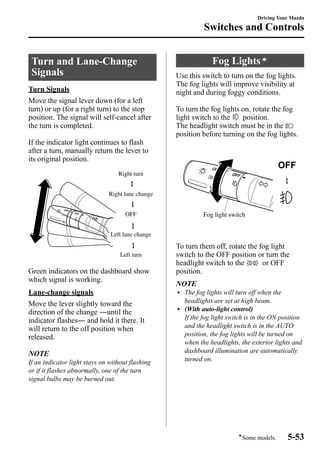 Turn and Lane-Change 
Signals 
Turn Signals 
Move the signal lever down (for a left 
turn) or up (for a right turn) to the stop 
position. The signal will self-cancel after 
the turn is completed. 
If the indicator light continues to flash 
after a turn, manually return the lever to 
its original position. 
Right turn 
Right lane change 
OFF 
Left lane change 
Left turn 
Green indicators on the dashboard show 
which signal is working. 
Lane-change signals 
Move the lever slightly toward the 
direction of the change ―until the 
indicator flashes― and hold it there. It 
will return to the off position when 
released. 
NOTE 
If an indicator light stays on without flashing 
or if it flashes abnormally, one of the turn 
signal bulbs may be burned out. 
Driving Your Mazda 
Switches and Controls 
Fog Lightsí 
Use this switch to turn on the fog lights. 
The fog lights will improve visibility at 
night and during foggy conditions. 
To turn the fog lights on, rotate the fog 
light switch to the position. 
The headlight switch must be in the 
position before turning on the fog lights. 
Fog light switch 
To turn them off, rotate the fog light 
switch to the OFF position or turn the 
headlight switch to the or OFF 
position. 
NOTE 
l The fog lights will turn off when the 
headlights are set at high beam. 
l (With auto-light control) 
If the fog light switch is in the ON position 
and the headlight switch is in the AUTO 
position, the fog lights will be turned on 
when the headlights, the exterior lights and 
dashboard illumination are automatically 
turned on. 
íSome models. 5-53 
 