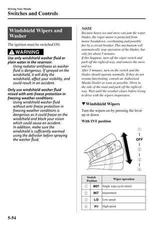Driving Your Mazda 
Switches and Controls 
WindshieldWipers and 
Washer 
The ignition must be switched ON. 
WARNING 
Use only windshield washer fluid or 
plain water in the reservoir: 
Using radiator antifreeze as washer 
fluid is dangerous. If sprayed on the 
windshield, it will dirty the 
windshield, affect your visibility, and 
could result in an accident. 
Only use windshield washer fluid 
mixed with anti-freeze protection in 
freezing weather conditions: 
Using windshield washer fluid 
without anti-freeze protection in 
freezing weather conditions is 
dangerous as it could freeze on the 
windshield and block your vision 
which could cause an accident. 
In addition, make sure the 
windshield is sufficiently warmed 
using the defroster before spraying 
the washer fluid. 
NOTE 
Because heavy ice and snow can jam the wiper 
blades, the wiper motor is protected from 
motor breakdown, overheating and possible 
fire by a circuit breaker. This mechanism will 
automatically stop operation of the blades, but 
only for about 5 minutes. 
If this happens, turn off the wiper switch and 
park off the right-of-way, and remove the snow 
and ice. 
After 5 minutes, turn on the switch and the 
blades should operate normally. If they do not 
resume functioning, consult an Authorized 
Mazda Dealer as soon as possible. Drive to 
the side of the road and park off the right-of-way. 
Wait until the weather clears before trying 
to drive with the wipers inoperative. 
qWindshieldWipers 
Turn the wipers on by pressing the lever 
up or down. 
With INT position 
Switch 
Position 
Wiper operation 
Single wipe cycle (mist) 
Intermittent 
Low speed 
High speed 
5-54 
 