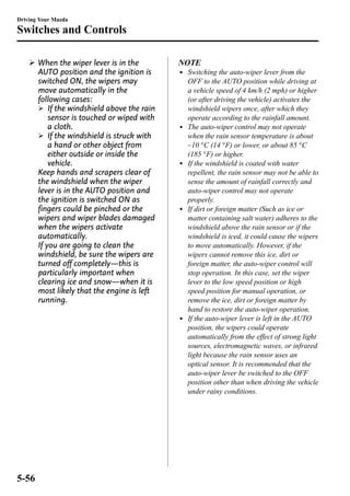 Driving Your Mazda 
Switches and Controls 
Ø When the wiper lever is in the 
AUTO position and the ignition is 
switched ON, the wipers may 
move automatically in the 
following cases: 
Ø If the windshield above the rain 
sensor is touched or wiped with 
a cloth. 
Ø If the windshield is struck with 
a hand or other object from 
either outside or inside the 
vehicle. 
Keep hands and scrapers clear of 
the windshield when the wiper 
lever is in the AUTO position and 
the ignition is switched ON as 
fingers could be pinched or the 
wipers and wiper blades damaged 
when the wipers activate 
automatically. 
If you are going to clean the 
windshield, be sure the wipers are 
turned off completely―this is 
particularly important when 
clearing ice and snow―when it is 
most likely that the engine is left 
running. 
NOTE 
l Switching the auto-wiper lever from the 
OFF to the AUTO position while driving at 
a vehicle speed of 4 km/h (2 mph) or higher 
(or after driving the vehicle) activates the 
windshield wipers once, after which they 
operate according to the rainfall amount. 
l The auto-wiper control may not operate 
when the rain sensor temperature is about 
_10 °C (14 °F) or lower, or about 85 °C 
(185 °F) or higher. 
l If the windshield is coated with water 
repellent, the rain sensor may not be able to 
sense the amount of rainfall correctly and 
auto-wiper control may not operate 
properly. 
l If dirt or foreign matter (Such as ice or 
matter containing salt water) adheres to the 
windshield above the rain sensor or if the 
windshield is iced, it could cause the wipers 
to move automatically. However, if the 
wipers cannot remove this ice, dirt or 
foreign matter, the auto-wiper control will 
stop operation. In this case, set the wiper 
lever to the low speed position or high 
speed position for manual operation, or 
remove the ice, dirt or foreign matter by 
hand to restore the auto-wiper operation. 
l If the auto-wiper lever is left in the AUTO 
position, the wipers could operate 
automatically from the effect of strong light 
sources, electromagnetic waves, or infrared 
light because the rain sensor uses an 
optical sensor. It is recommended that the 
auto-wiper lever be switched to the OFF 
position other than when driving the vehicle 
under rainy conditions. 
5-56 
 