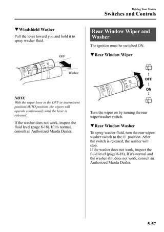 qWindshieldWasher 
Pull the lever toward you and hold it to 
spray washer fluid. 
OFF 
Washer 
NOTE 
With the wiper lever in the OFF or intermittent 
position/AUTO position, the wipers will 
operate continuously until the lever is 
released. 
If the washer does not work, inspect the 
fluid level (page 8-18). If it's normal, 
consult an Authorized Mazda Dealer. 
Driving Your Mazda 
Switches and Controls 
Rear WindowWiper and 
Washer 
The ignition must be switched ON. 
qRear WindowWiper 
Turn the wiper on by turning the rear 
wiper/washer switch. 
qRear WindowWasher 
To spray washer fluid, turn the rear wiper/ 
washer switch to the position. After 
the switch is released, the washer will 
stop. 
If the washer does not work, inspect the 
fluid level (page 8-18). If it's normal and 
the washer still does not work, consult an 
Authorized Mazda Dealer. 
5-57 
 