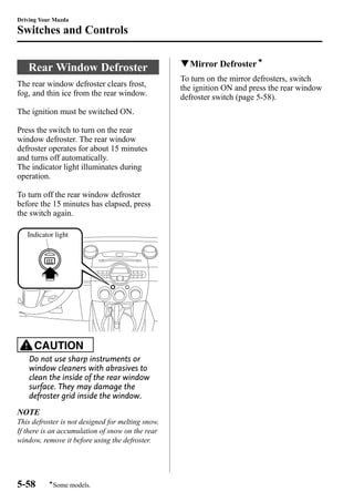 Driving Your Mazda 
Switches and Controls 
Rear Window Defroster 
The rear window defroster clears frost, 
fog, and thin ice from the rear window. 
The ignition must be switched ON. 
Press the switch to turn on the rear 
window defroster. The rear window 
defroster operates for about 15 minutes 
and turns off automatically. 
The indicator light illuminates during 
operation. 
To turn off the rear window defroster 
before the 15 minutes has elapsed, press 
the switch again. 
Indicator light 
CAUTION 
Do not use sharp instruments or 
window cleaners with abrasives to 
clean the inside of the rear window 
surface. They may damage the 
defroster grid inside the window. 
NOTE 
This defroster is not designed for melting snow. 
If there is an accumulation of snow on the rear 
window, remove it before using the defroster. 
qMirror Defrosterí 
To turn on the mirror defrosters, switch 
the ignition ON and press the rear window 
defroster switch (page 5-58). 
5-58 
íSome models. 
 