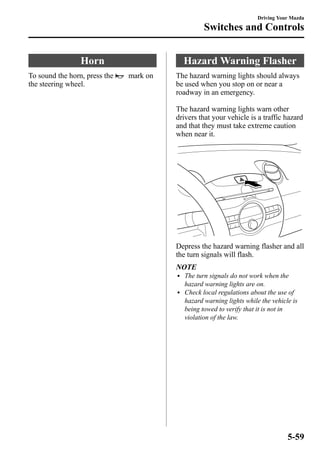 Horn 
To sound the horn, press the mark on 
the steering wheel. 
Driving Your Mazda 
Switches and Controls 
Hazard Warning Flasher 
The hazard warning lights should always 
be used when you stop on or near a 
roadway in an emergency. 
The hazard warning lights warn other 
drivers that your vehicle is a traffic hazard 
and that they must take extreme caution 
when near it. 
Depress the hazard warning flasher and all 
the turn signals will flash. 
NOTE 
l The turn signals do not work when the 
hazard warning lights are on. 
l Check local regulations about the use of 
hazard warning lights while the vehicle is 
being towed to verify that it is not in 
violation of the law. 
5-59 
 