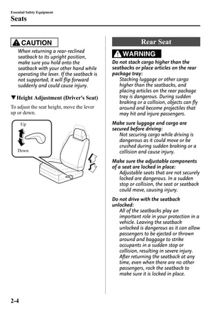 Essential Safety Equipment 
Seats 
CAUTION 
When returning a rear-reclined 
seatback to its upright position, 
make sure you hold onto the 
seatback with your other hand while 
operating the lever. If the seatback is 
not supported, it will flip forward 
suddenly and could cause injury. 
qHeight Adjustment (Driver's Seat) 
To adjust the seat height, move the lever 
up or down. 
Up 
Down 
Rear Seat 
WARNING 
Do not stack cargo higher than the 
seatbacks or place articles on the rear 
package tray: 
Stacking luggage or other cargo 
higher than the seatbacks, and 
placing articles on the rear package 
tray is dangerous. During sudden 
braking or a collision, objects can fly 
around and become projectiles that 
may hit and injure passengers. 
Make sure luggage and cargo are 
secured before driving: 
Not securing cargo while driving is 
dangerous as it could move or be 
crushed during sudden braking or a 
collision and cause injury. 
Make sure the adjustable components 
of a seat are locked in place: 
Adjustable seats that are not securely 
locked are dangerous. In a sudden 
stop or collision, the seat or seatback 
could move, causing injury. 
Do not drive with the seatback 
unlocked: 
All of the seatbacks play an 
important role in your protection in a 
vehicle. Leaving the seatback 
unlocked is dangerous as it can allow 
passengers to be ejected or thrown 
around and baggage to strike 
occupants in a sudden stop or 
collision, resulting in severe injury. 
After returning the seatback at any 
time, even when there are no other 
passengers, rock the seatback to 
make sure it is locked in place. 
2-4 
 