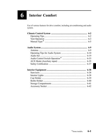 6 Interior Comfort 
Use of various features for drive comfort, including air-conditioning and audio 
system. 
Climate Control System ............................................................... 6-2 
Operating Tips ........................................................................... 6-2 
Vent Operation .......................................................................... 6-3 
Manual Typeí .......................................................................... 6-5 
Audio System ................................................................................. 6-9 
Antenna ..................................................................................... 6-9 
Operating Tips for Audio System ........................................... 6-10 
Audio Set ................................................................................ 6-19 
Audio Control Switch Operationí ......................................... 6-33 
AUX Mode (Auxiliary input) ................................................. 6-35 
Safety Certification ................................................................. 6-37 
Interior Equipment ..................................................................... 6-38 
Sunvisors ................................................................................. 6-38 
Interior Lights ......................................................................... 6-38 
Cup Holder .............................................................................. 6-39 
Bottle Holder ........................................................................... 6-40 
Storage Compartments ............................................................ 6-41 
Accessory Socket .................................................................... 6-42 
íSome models. 6-1 
 