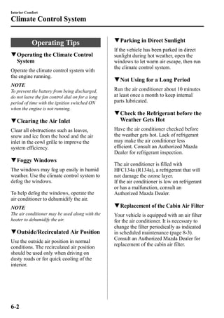 Interior Comfort 
Climate Control System 
Operating Tips 
qOperating the Climate Control 
System 
Operate the climate control system with 
the engine running. 
NOTE 
To prevent the battery from being discharged, 
do not leave the fan control dial on for a long 
period of time with the ignition switched ON 
when the engine is not running. 
qClearing the Air Inlet 
Clear all obstructions such as leaves, 
snow and ice from the hood and the air 
inlet in the cowl grille to improve the 
system efficiency. 
qFoggyWindows 
The windows may fog up easily in humid 
weather. Use the climate control system to 
defog the windows. 
To help defog the windows, operate the 
air conditioner to dehumidify the air. 
NOTE 
The air conditioner may be used along with the 
heater to dehumidify the air. 
qOutside/Recirculated Air Position 
Use the outside air position in normal 
conditions. The recirculated air position 
should be used only when driving on 
dusty roads or for quick cooling of the 
interior. 
qParking in Direct Sunlight 
If the vehicle has been parked in direct 
sunlight during hot weather, open the 
windows to let warm air escape, then run 
the climate control system. 
qNot Using for a Long Period 
Run the air conditioner about 10 minutes 
at least once a month to keep internal 
parts lubricated. 
qCheck the Refrigerant before the 
Weather Gets Hot 
Have the air conditioner checked before 
the weather gets hot. Lack of refrigerant 
may make the air conditioner less 
efficient. Consult an Authorized Mazda 
Dealer for refrigerant inspection. 
The air conditioner is filled with 
HFC134a (R134a), a refrigerant that will 
not damage the ozone layer. 
If the air conditioner is low on refrigerant 
or has a malfunction, consult an 
Authorized Mazda Dealer. 
qReplacement of the Cabin Air Filter 
Your vehicle is equipped with an air filter 
for the air conditioner. It is necessary to 
change the filter periodically as indicated 
in scheduled maintenance (page 8-3). 
Consult an Authorized Mazda Dealer for 
replacement of the cabin air filter. 
6-2 
 