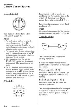 Interior Comfort 
Climate Control System 
Mode selector dial 
Turn the mode selector dial to select 
airflow mode (page 6-4). 
NOTE 
l The mode selector dial can be set at the 
intermediate positions ( or ) 
between each mode. Set the dial to an 
intermediate position if you want to slightly 
adjust the airflow amount. 
l For example, when the mode selector dial is 
at the position between the and 
positions, airflow from the floor vent is less 
than that of the position. 
l When the mode selector dial is in the 
position, use the air intake 
selector in the position (outside air 
mode). 
l The indication is designed to inform 
the front occupants to switch the air intake 
selector lever to the position (outside 
air mode), while the mode selector dial is 
turned to the or position, to speed 
defogging of the windshield. 
A/C switchí 
Press the A/C switch to turn the air 
conditioner on. The indicator light on the 
switch will illuminate when the fan 
control dial is set at position 1, 2, 3, or 4. 
Press the switch once again to turn the air 
conditioner off. 
NOTE 
The air conditioner may not function when the 
outside temperature approaches 0 °C (32 °F). 
Air intake selector 
This lever controls the source of air 
entering the vehicle. 
It is recommended that under normal 
conditions the lever be kept in the outside 
air position. 
Outside air position ( ) 
Outside air is taken into the vehicle. Use 
this position for normal ventilation and 
heating. 
Recirculated air position ( ) 
Outside air is shut off. Air within the 
vehicle is recirculated. 
This position can be used when driving on 
a dusty road or in similar conditions. It 
also helps to provide quicker cooling of 
the interior. 
6-6 
íSome models. 
 