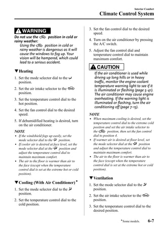 WARNING 
Do not use the position in cold or 
rainy weather: 
Using the position in cold or 
rainy weather is dangerous as it will 
cause the windows to fog up. Your 
vision will be hampered, which could 
lead to a serious accident. 
qHeating 
1. Set the mode selector dial to the 
position. 
2. Set the air intake selector to the 
position. 
3. Set the temperature control dial to the 
hot position. 
4. Set the fan control dial to the desired 
speed. 
5. If dehumidified heating is desired, turn 
on the air conditioner. 
NOTE 
l If the windshield fogs up easily, set the 
mode selector dial to the position. 
l If cooler air is desired at face level, set the 
mode selector dial at the position and 
adjust the temperature control dial to 
maintain maximum comfort. 
l The air to the floor is warmer than air to 
the face (except when the temperature 
control dial is set at the extreme hot or cold 
position). 
qCooling (With Air Conditioner)í 
1. Set the mode selector dial to the 
position. 
2. Set the temperature control dial to the 
cold position. 
3. Set the fan control dial to the desired 
speed. 
4. Turn on the air conditioner by pressing 
the A/C switch. 
5. Adjust the fan control dial and 
temperature control dial to maintain 
maximum comfort. 
CAUTION 
If the air conditioner is used while 
driving up long hills or in heavy 
traffic, monitor the engine coolant 
temperature warning light to see if it 
is illuminated or flashing (page 5-41). 
The air conditioner may cause engine 
overheating. If the warning light is 
illuminated or flashing, turn the air 
conditioning off (page 7-15). 
NOTE 
l When maximum cooling is desired, set the 
temperature control dial to the extreme cold 
position and set the air intake selector to 
the position, then set the fan control 
dial to position 4. 
l If warmer air is desired at floor level, set 
the mode selector dial at the position 
and adjust the temperature control dial to 
maintain maximum comfort. 
l The air to the floor is warmer than air to 
the face (except when the temperature 
control dial is set at the extreme hot or cold 
position). 
qVentilation 
1. Set the mode selector dial to the 
position. 
2. Set the air intake selector to the 
position. 
3. Set the temperature control dial to the 
desired position. 
Interior Comfort 
Climate Control System 
íSome models. 6-7 
 