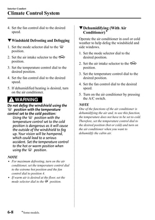 Interior Comfort 
Climate Control System 
4. Set the fan control dial to the desired 
speed. 
qWindshield Defrosting and Defogging 
1. Set the mode selector dial to the 
position. 
2. Set the air intake selector to the 
position. 
3. Set the temperature control dial to the 
desired position. 
4. Set the fan control dial to the desired 
speed. 
5. If dehumidified heating is desired, turn 
on the air conditioner. 
WARNING 
Do not defog the windshield using the 
position with the temperature 
control set to the cold position: 
Using the position with the 
temperature control set to the cold 
position is dangerous as it will cause 
the outside of the windshield to fog 
up. Your vision will be hampered, 
which could lead to a serious 
accident. Set the temperature control 
to the hot or warm position when 
using the position. 
NOTE 
l For maximum defrosting, turn on the air 
conditioner, set the temperature control dial 
to the extreme hot position and the fan 
control dial to position 4. 
l If warm air is desired at the floor, set the 
mode selector dial to the position. 
qDehumidifying (With Air 
Conditioner)í 
Operate the air conditioner in cool or cold 
weather to help defog the windshield and 
side windows. 
1. Set the mode selector dial to the 
desired position. 
2. Set the air intake selector to the 
position. 
3. Set the temperature control dial to the 
desired position. 
4. Set the fan control dial to the desired 
speed. 
5. Turn on the air conditioner by pressing 
the A/C switch. 
NOTE 
One of the functions of the air conditioner is 
dehumidifying the air and, to use this function, 
the temperature does not have to be set to cold. 
Therefore, set the temperature control dial to 
the desired position (hot or cold) and turn on 
the air conditioner when you want to 
dehumidify the cabin air. 
6-8 
íSome models. 
 