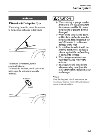 Antenna 
qDetachable/Collapsible Type 
When using the radio, move the antenna 
to the position indicated in the figure. 
To remove the antenna, turn it 
counterclockwise. 
To install the antenna, turn it clockwise. 
Make sure the antenna is securely 
installed. 
Remove 
Install 
Interior Comfort 
Audio System 
CAUTION 
Ø When entering a garage or other 
area with a low clearance where 
the antenna could be hit, lower 
the antenna to prevent it being 
damaged. 
Ø When tilting the antenna down, 
hold its base and make sure that 
the antenna does not contact the 
roof. Otherwise, it could cause 
damage to the roof. 
Ø Do not drive the vehicle with the 
antenna tilted down, as it could 
vibrate against the roof resulting 
in damage to the roof. 
Ø When using an automatic car 
wash facility, also remove the 
antenna. 
Ø Be careful around the antenna 
when removing snow from the 
roof. Otherwise the antenna could 
be damaged. 
NOTE 
When leaving your vehicle unattended, we 
recommend that you remove the antenna and 
store it inside the vehicle. 
6-9 
 
