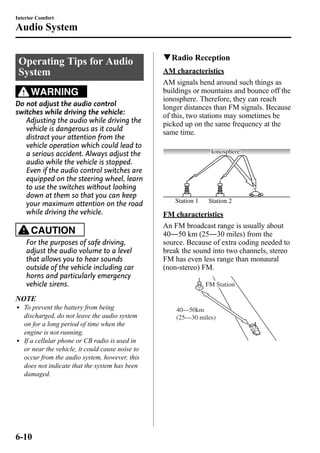 Interior Comfort 
Audio System 
Operating Tips for Audio 
System 
WARNING 
Do not adjust the audio control 
switches while driving the vehicle: 
Adjusting the audio while driving the 
vehicle is dangerous as it could 
distract your attention from the 
vehicle operation which could lead to 
a serious accident. Always adjust the 
audio while the vehicle is stopped. 
Even if the audio control switches are 
equipped on the steering wheel, learn 
to use the switches without looking 
down at them so that you can keep 
your maximum attention on the road 
while driving the vehicle. 
CAUTION 
For the purposes of safe driving, 
adjust the audio volume to a level 
that allows you to hear sounds 
outside of the vehicle including car 
horns and particularly emergency 
vehicle sirens. 
NOTE 
l To prevent the battery from being 
discharged, do not leave the audio system 
on for a long period of time when the 
engine is not running. 
l If a cellular phone or CB radio is used in 
or near the vehicle, it could cause noise to 
occur from the audio system, however, this 
does not indicate that the system has been 
damaged. 
qRadio Reception 
AM characteristics 
AM signals bend around such things as 
buildings or mountains and bounce off the 
ionosphere. Therefore, they can reach 
longer distances than FM signals. Because 
of this, two stations may sometimes be 
picked up on the same frequency at the 
same time. 
Ionosphere 
Station 1 Station 2 
FM characteristics 
An FM broadcast range is usually about 
40―50 km (25―30 miles) from the 
source. Because of extra coding needed to 
break the sound into two channels, stereo 
FM has even less range than monaural 
(non-stereo) FM. 
FM Station 
40—50km 
(25—30 miles) 
6-10 
 