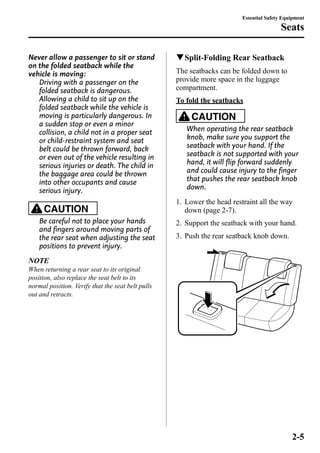 Never allow a passenger to sit or stand 
on the folded seatback while the 
vehicle is moving: 
Driving with a passenger on the 
folded seatback is dangerous. 
Allowing a child to sit up on the 
folded seatback while the vehicle is 
moving is particularly dangerous. In 
a sudden stop or even a minor 
collision, a child not in a proper seat 
or child-restraint system and seat 
belt could be thrown forward, back 
or even out of the vehicle resulting in 
serious injuries or death. The child in 
the baggage area could be thrown 
into other occupants and cause 
serious injury. 
CAUTION 
Be careful not to place your hands 
and fingers around moving parts of 
the rear seat when adjusting the seat 
positions to prevent injury. 
NOTE 
When returning a rear seat to its original 
position, also replace the seat belt to its 
normal position. Verify that the seat belt pulls 
out and retracts. 
Essential Safety Equipment 
Seats 
qSplit-Folding Rear Seatback 
The seatbacks can be folded down to 
provide more space in the luggage 
compartment. 
To fold the seatbacks 
CAUTION 
When operating the rear seatback 
knob, make sure you support the 
seatback with your hand. If the 
seatback is not supported with your 
hand, it will flip forward suddenly 
and could cause injury to the finger 
that pushes the rear seatback knob 
down. 
1. Lower the head restraint all the way 
down (page 2-7). 
2. Support the seatback with your hand. 
3. Push the rear seatback knob down. 
2-5 
 