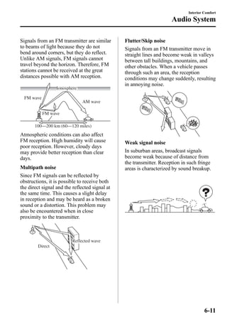 Signals from an FM transmitter are similar 
to beams of light because they do not 
bend around corners, but they do reflect. 
Unlike AM signals, FM signals cannot 
travel beyond the horizon. Therefore, FM 
stations cannot be received at the great 
distances possible with AM reception. 
AM wave 
FM wave 
Ionosphere 
FM wave 
100—200 km (60—120 miles) 
Atmospheric conditions can also affect 
FM reception. High humidity will cause 
poor reception. However, cloudy days 
may provide better reception than clear 
days. 
Multipath noise 
Since FM signals can be reflected by 
obstructions, it is possible to receive both 
the direct signal and the reflected signal at 
the same time. This causes a slight delay 
in reception and may be heard as a broken 
sound or a distortion. This problem may 
also be encountered when in close 
proximity to the transmitter. 
Reflected wave 
Direct 
Interior Comfort 
Audio System 
Flutter/Skip noise 
Signals from an FM transmitter move in 
straight lines and become weak in valleys 
between tall buildings, mountains, and 
other obstacles. When a vehicle passes 
through such an area, the reception 
conditions may change suddenly, resulting 
in annoying noise. 
Weak signal noise 
In suburban areas, broadcast signals 
become weak because of distance from 
the transmitter. Reception in such fringe 
areas is characterized by sound breakup. 
6-11 
 