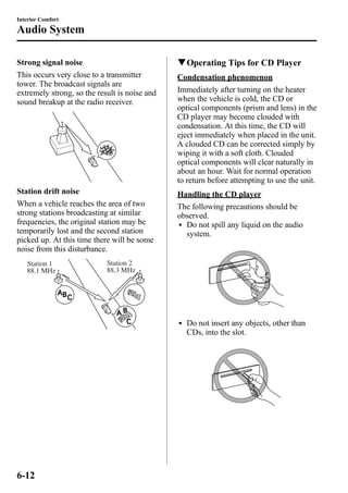Interior Comfort 
Audio System 
Strong signal noise 
This occurs very close to a transmitter 
tower. The broadcast signals are 
extremely strong, so the result is noise and 
sound breakup at the radio receiver. 
Station drift noise 
When a vehicle reaches the area of two 
strong stations broadcasting at similar 
frequencies, the original station may be 
temporarily lost and the second station 
picked up. At this time there will be some 
noise from this disturbance. 
Station 2 
88.3 MHz 
Station 1 
88.1 MHz 
qOperating Tips for CD Player 
Condensation phenomenon 
Immediately after turning on the heater 
when the vehicle is cold, the CD or 
optical components (prism and lens) in the 
CD player may become clouded with 
condensation. At this time, the CD will 
eject immediately when placed in the unit. 
A clouded CD can be corrected simply by 
wiping it with a soft cloth. Clouded 
optical components will clear naturally in 
about an hour. Wait for normal operation 
to return before attempting to use the unit. 
Handling the CD player 
The following precautions should be 
observed. 
l Do not spill any liquid on the audio 
system. 
l Do not insert any objects, other than 
CDs, into the slot. 
6-12 
 
