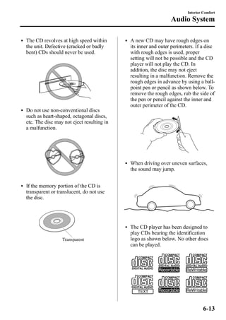 l The CD revolves at high speed within 
the unit. Defective (cracked or badly 
bent) CDs should never be used. 
l Do not use non-conventional discs 
such as heart-shaped, octagonal discs, 
etc. The disc may not eject resulting in 
a malfunction. 
l If the memory portion of the CD is 
transparent or translucent, do not use 
the disc. 
Transparent 
Interior Comfort 
Audio System 
l A new CD may have rough edges on 
its inner and outer perimeters. If a disc 
with rough edges is used, proper 
setting will not be possible and the CD 
player will not play the CD. In 
addition, the disc may not eject 
resulting in a malfunction. Remove the 
rough edges in advance by using a ball-point 
pen or pencil as shown below. To 
remove the rough edges, rub the side of 
the pen or pencil against the inner and 
outer perimeter of the CD. 
l When driving over uneven surfaces, 
the sound may jump. 
l The CD player has been designed to 
play CDs bearing the identification 
logo as shown below. No other discs 
can be played. 
6-13 
 