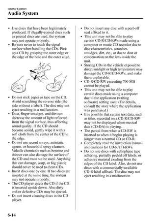 Interior Comfort 
Audio System 
l Use discs that have been legitimately 
produced. If illegally-copied discs such 
as pirated discs are used, the system 
may not operate properly. 
l Be sure never to touch the signal 
surface when handling the CDs. Pick 
up a CD by grasping the outer edge or 
the edge of the hole and the outer edge. 
l Do not stick paper or tape on the CD. 
Avoid scratching the reverse side (the 
side without a label). The disc may not 
eject resulting in a malfunction. 
l Dust, finger smudges, and dirt can 
decrease the amount of light reflected 
from the signal surface, thus affecting 
sound quality. If the CD should 
become soiled, gently wipe it with a 
soft cloth from the center of the CD to 
the edge. 
l Do not use record sprays, antistatic 
agents, or household spray cleaners. 
Volatile chemicals such as benzine and 
thinner can also damage the surface of 
the CD and must not be used. Anything 
that can damage, warp, or fog plastic 
should never be used to clean CDs. 
l Insert discs one by one. If two discs are 
inserted at the same time, the system 
may not operate properly. 
l The CD player ejects the CD if the CD 
is inserted upside down. Also dirty 
and/or defective CDs may be ejected. 
l Do not insert cleaning discs in the CD 
player. 
l Do not insert any disc with a peel-off 
seal affixed to it. 
l This unit may not be able to play 
certain CD-R/CD-RWs made using a 
computer or music CD recorder due to 
disc characteristics, scratches, 
smudges, dirt, etc., or due to dust or 
condensation on the lens inside the 
unit. 
l Storing CDs in the vehicle exposed to 
direct sunlight or high temperature may 
damage the CD-R/CD-RWs, and make 
them unplayable. 
l CD-R/CD-RWexceeding 700 MB 
cannot be played. 
l This unit may not be able to play 
certain discs made using a computer 
due to the application (writing 
software) setting used. (For details, 
consult the store where the application 
was purchased.) 
l It is possible that certain text data, such 
as titles, recorded on a CD-R/CD-RW 
may not be displayed when musical 
data (CD-DA) is playing. 
l The period from when a CD-RWis 
inserted to when it begins playing is 
longer than a normal CD or CD-R. 
l Completely read the instruction manual 
and cautions for CD-R/CD-RWs. 
l Do not use discs with cellophane tape 
adhering, partially peeled off labels, or 
adhesive material exuding from the 
edges of the CD label. Also, do not use 
discs with a commercially-available 
CD-R label affixed. The disc may not 
eject resulting in a malfunction. 
6-14 
 