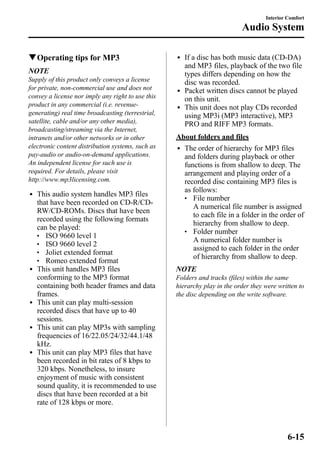 qOperating tips for MP3 
NOTE 
Supply of this product only conveys a license 
for private, non-commercial use and does not 
convey a license nor imply any right to use this 
product in any commercial (i.e. revenue-generating) 
real time broadcasting (terrestrial, 
satellite, cable and/or any other media), 
broadcasting/streaming via the Internet, 
intranets and/or other networks or in other 
electronic content distribution systems, such as 
pay-audio or audio-on-demand applications. 
An independent license for such use is 
required. For details, please visit 
http://www.mp3licensing.com. 
l This audio system handles MP3 files 
that have been recorded on CD-R/CD-RW/ 
CD-ROMs. Discs that have been 
recorded using the following formats 
can be played: 
l ISO 9660 level 1 
l ISO 9660 level 2 
l Joliet extended format 
l Romeo extended format 
l This unit handles MP3 files 
conforming to the MP3 format 
containing both header frames and data 
frames. 
l This unit can play multi-session 
recorded discs that have up to 40 
sessions. 
l This unit can play MP3s with sampling 
frequencies of 16/22.05/24/32/44.1/48 
kHz. 
l This unit can play MP3 files that have 
been recorded in bit rates of 8 kbps to 
320 kbps. Nonetheless, to insure 
enjoyment of music with consistent 
sound quality, it is recommended to use 
discs that have been recorded at a bit 
rate of 128 kbps or more. 
Interior Comfort 
Audio System 
l If a disc has both music data (CD-DA) 
and MP3 files, playback of the two file 
types differs depending on how the 
disc was recorded. 
l Packet written discs cannot be played 
on this unit. 
l This unit does not play CDs recorded 
using MP3i (MP3 interactive), MP3 
PRO and RIFF MP3 formats. 
About folders and files 
l The order of hierarchy for MP3 files 
and folders during playback or other 
functions is from shallow to deep. The 
arrangement and playing order of a 
recorded disc containing MP3 files is 
as follows: 
l File number 
A numerical file number is assigned 
to each file in a folder in the order of 
hierarchy from shallow to deep. 
l Folder number 
A numerical folder number is 
assigned to each folder in the order 
of hierarchy from shallow to deep. 
NOTE 
Folders and tracks (files) within the same 
hierarchy play in the order they were written to 
the disc depending on the write software. 
6-15 
 
