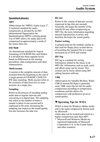 Specialized glossary 
MP3 
Abbreviation for “MPEG Audio Layer 3”. 
A technical standard for audio 
compression as decided by an ISO 
(International Organization for 
Standardization) MPEG working group. 
Use of MP3 allows for audio data to be 
compressed to approximately a tenth of 
the source data size. 
ISO 9660 
An international standard for logical 
formatting of CD-ROM files and folders. 
It is divided into three separate levels 
based on differences in file naming 
procedures, data configuration and other 
characteristics. 
Multi-session 
A session is the complete amount of data 
recorded from the beginning to the end of 
a single period of CD-ROM, CD-R/CD-RW 
data recording. Multi-session refers to 
the existence of data from two or more 
sessions on a single disc. 
Sampling 
Refers to the process of encoding analog 
audio data at regular intervals and 
converting it to digital data. The sampling 
rate refers to the number of times a 
sample is taken in one second and is 
expressed in Hz units. Increasing the 
sampling rate improves the sound quality 
but also increases the data size. 
Interior Comfort 
Audio System 
Bit rate 
Refers to the volume of data per second, 
expressed in bps (bits per second). 
Generally, the larger the number of the 
transfer bit rate when compressing an 
MP3 file, the more information regarding 
musical reproduction it carries, and 
therefore the better the sound quality. 
Packet writing 
A general term for the method, similar to 
that used for floppy discs or hard drives, 
of recording the required file in a single 
increment on a CD-R and similar. 
ID3 Tag 
ID3 tag is a method for storing 
information related to the music in an 
MP3 file. Information such as track, artist 
and album name can be stored. This 
content can be freely edited using ID3 
editing function software. 
VBR 
Abbreviation for Variable Bit Rate. While 
CBR (Constant Bit Rate) is generally 
used, VBR varies the bit rate for audio 
compression according to compression 
conditions and this allows for 
compression with preference given to 
sound quality. 
qOperating Tips for WMA 
WMA is short for Windows Media Audio 
and is the audio compression format used 
by Microsoft. 
Audio data can be created and stored at a 
higher compression ratio than MP3. 
* Microsoft and Windows Media are 
registered trademarks of Microsoft 
Corporation U.S. in the United States 
and other countries. 
6-17 
 