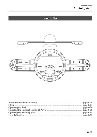 Audio Set 
Interior Comfort 
Audio System 
Power/Volume/Sound Controls .............................................................................. page 6-20 
Clock ...................................................................................................................... page 6-24 
Operating the Radio ............................................................................................... page 6-26 
Operating the Compact Disc (CD) Player .............................................................. page 6-28 
Operating the Auxiliary jack .................................................................................. page 6-31 
Error Indications ..................................................................................................... page 6-32 
6-19 
 