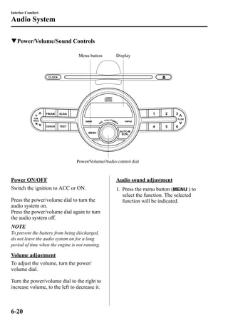 Interior Comfort 
Audio System 
qPower/Volume/Sound Controls 
Display 
Menu button 
Power/Volume/Audio control dial 
Power ON/OFF 
Switch the ignition to ACC or ON. 
Press the power/volume dial to turn the 
audio system on. 
Press the power/volume dial again to turn 
the audio system off. 
NOTE 
To prevent the battery from being discharged, 
do not leave the audio system on for a long 
period of time when the engine is not running. 
Volume adjustment 
To adjust the volume, turn the power/ 
volume dial. 
Turn the power/volume dial to the right to 
increase volume, to the left to decrease it. 
Audio sound adjustment 
1. Press the menu button ( ) to 
select the function. The selected 
function will be indicated. 
6-20 
 