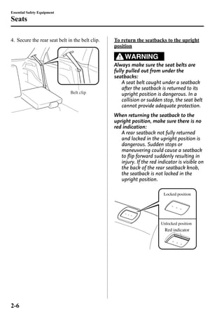 Essential Safety Equipment 
Seats 
4. Secure the rear seat belt in the belt clip. 
Belt clip 
To return the seatbacks to the upright 
position 
WARNING 
Always make sure the seat belts are 
fully pulled out from under the 
seatbacks: 
A seat belt caught under a seatback 
after the seatback is returned to its 
upright position is dangerous. In a 
collision or sudden stop, the seat belt 
cannot provide adequate protection. 
When returning the seatback to the 
upright position, make sure there is no 
red indication: 
A rear seatback not fully returned 
and locked in the upright position is 
dangerous. Sudden stops or 
maneuvering could cause a seatback 
to flip forward suddenly resulting in 
injury. If the red indicator is visible on 
the back of the rear seatback knob, 
the seatback is not locked in the 
upright position. 
Locked position 
Unlocked position 
Red indicator 
2-6 
 