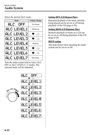 Interior Comfort 
Audio System 
Select the desired ALC mode. 
Mode Volume change 
No change 
Minimum 
Medium 
Maximum 
Turn the audio control dial to select ALC 
OFF or ALC LEVEL1―7 modes. The 
selected mode will be indicated. 
Setting RPT (CD Repeat Play) 
Repeated playback of the track currently 
being played can be set on or off during 
playback of the CD (page 6-28). 
Setting RDM (CD Random Play) 
Random playback of tracks on a CD can 
be set on or off during playback of the CD 
(page 6-28). 
BEEP setting 
The beep-sound when operating the audio 
system can be set on or off. 
6-22 
 