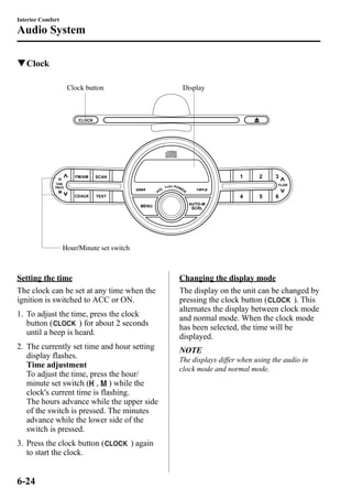 Interior Comfort 
Audio System 
qClock 
Clock button Display 
Hour/Minute set switch 
Setting the time 
The clock can be set at any time when the 
ignition is switched to ACC or ON. 
1. To adjust the time, press the clock 
button ( ) for about 2 seconds 
until a beep is heard. 
2. The currently set time and hour setting 
display flashes. 
Time adjustment 
To adjust the time, press the hour/ 
minute set switch ( , ) while the 
clock's current time is flashing. 
The hours advance while the upper side 
of the switch is pressed. The minutes 
advance while the lower side of the 
switch is pressed. 
3. Press the clock button ( ) again 
to start the clock. 
Changing the display mode 
The display on the unit can be changed by 
pressing the clock button ( ). This 
alternates the display between clock mode 
and normal mode. When the clock mode 
has been selected, the time will be 
displayed. 
NOTE 
The displays differ when using the audio in 
clock mode and normal mode. 
6-24 
 