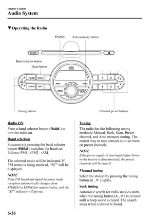 Interior Comfort 
Audio System 
qOperating the Radio 
Display 
Band selector button 
Scan button 
Auto memory button 
Tuning button Channel preset buttons 
Radio ON 
Press a band selector button ( ) to 
turn the radio on. 
Band selection 
Successively pressing the band selector 
button ( ) switches the bands as 
follows: FM1→FM2→AM. 
The selected mode will be indicated. If 
FM stereo is being received, “ST” will be 
displayed. 
NOTE 
If the FM broadcast signal becomes weak, 
reception automatically changes from 
STEREO to MONO for reduced noise, and the 
“ST” indicator will go out. 
Tuning 
The radio has the following tuning 
methods: Manual, Seek, Scan, Preset 
channel, and Auto memory tuning. The 
easiest way to tune stations is to set them 
on preset channels. 
NOTE 
If the power supply is interrupted (fuse blows 
or the battery is disconnected), the preset 
channels will be erased. 
Manual tuning 
Select the station by pressing the tuning 
button ( , ) lightly. 
Seek tuning 
Automatic search for radio stations starts 
when the tuning button ( , ) is pressed 
until a beep sound is heard. The search 
stops when a station is found. 
6-26 
 